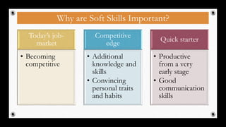 Why are Soft Skills Important?
Today’s job-
market
• Becoming
competitive
Competitive
edge
• Additional
knowledge and
skills
• Convincing
personal traits
and habits
Quick starter
• Productive
from a very
early stage
• Good
communication
skills
3
 