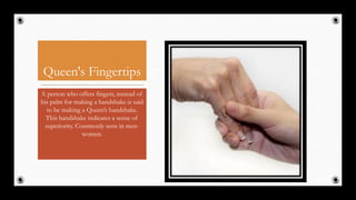 Queen's Fingertips
A person who offers fingers, instead of
his palm for making a handshake is said
to be making a Queen’s handshake.
This handshake indicates a sense of
superiority. Commonly seen in men-
women.
30
 