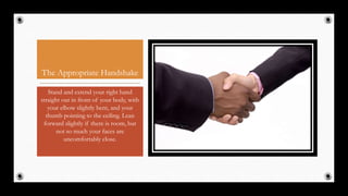 The Appropriate Handshake
Stand and extend your right hand
straight out in front of your body, with
your elbow slightly bent, and your
thumb pointing to the ceiling. Lean
forward slightly if there is room, but
not so much your faces are
uncomfortably close.
34
 