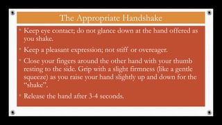 The Appropriate Handshake
• Keep eye contact; do not glance down at the hand offered as
you shake.
• Keep a pleasant expression; not stiff or overeager.
• Close your fingers around the other hand with your thumb
resting to the side. Grip with a slight firmness (like a gentle
squeeze) as you raise your hand slightly up and down for the
“shake”.
• Release the hand after 3-4 seconds.
35
 