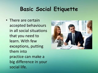 Basic Social Etiquette
• There are certain
accepted behaviours
in all social situations
that you need to
learn. With few
exceptions, putting
them into
practice can make a
big difference in your
social life.
 