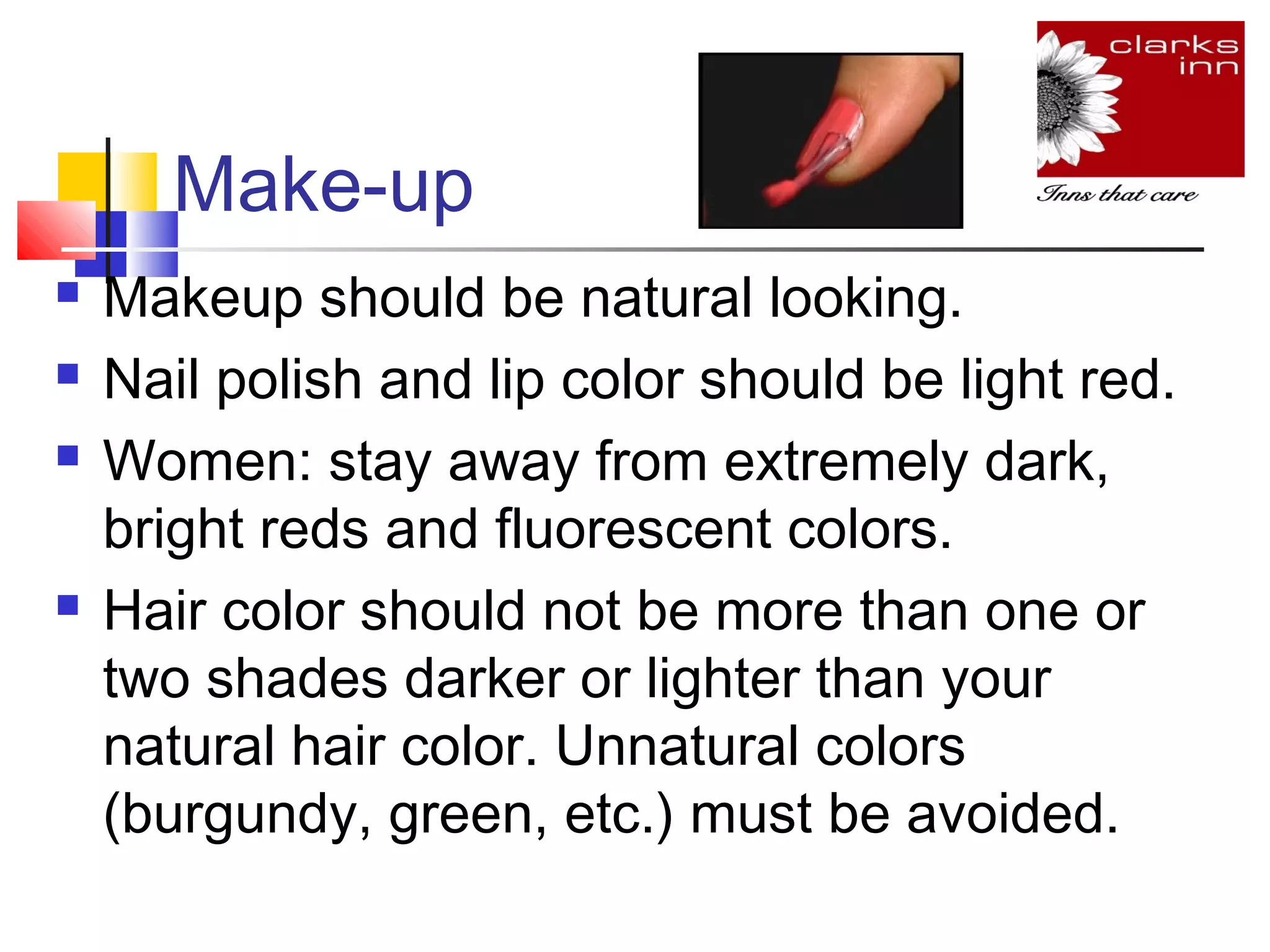 Make-up






Makeup should be natural looking.
Nail polish and lip color should be light red.
Women: stay away from extremely dark,
bright reds and fluorescent colors.
Hair color should not be more than one or
two shades darker or lighter than your
natural hair color. Unnatural colors
(burgundy, green, etc.) must be avoided.

 
