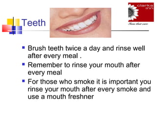 Teeth






Brush teeth twice a day and rinse well
after every meal .
Remember to rinse your mouth after
every meal
For those who smoke it is important you
rinse your mouth after every smoke and
use a mouth freshner

 