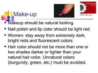 Make-up






Makeup should be natural looking.
Nail polish and lip color should be light red.
Women: stay away from extremely dark,
bright reds and fluorescent colors.
Hair color should not be more than one or
two shades darker or lighter than your
natural hair color. Unnatural colors
(burgundy, green, etc.) must be avoided.

 