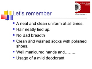 Let’s remember








A neat and clean uniform at all times.
Hair neatly tied up.
No Bad breadth
Clean and washed socks with polished
shoes.
Well manicured hands and……..
Usage of a mild deodorant

 