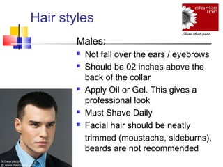 Hair styles
Males:








Not fall over the ears / eyebrows
Should be 02 inches above the
back of the collar
Apply Oil or Gel. This gives a
professional look
Must Shave Daily
Facial hair should be neatly
trimmed (moustache, sideburns),
beards are not recommended

 