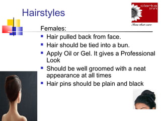 Hairstyles
Females:
 Hair pulled back from face.
 Hair should be tied into a bun.
 Apply Oil or Gel. It gives a Professional
Look
 Should be well groomed with a neat
appearance at all times
 Hair pins should be plain and black

 