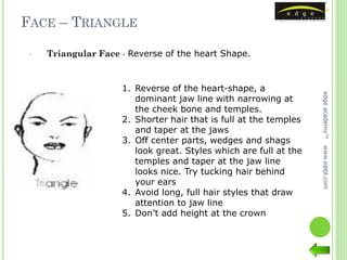 FACE – TRIANGLE

 •   Triangular Face - Reverse of the heart Shape.



                     1. Reverse of the heart-shape, a




                                                                   edge academy™
                        dominant jaw line with narrowing at
                        the cheek bone and temples.
                     2. Shorter hair that is full at the temples
                        and taper at the jaws
                     3. Off center parts, wedges and shags
                        look great. Styles which are full at the




                                                                   www.ealpl.com
                        temples and taper at the jaw line
                        looks nice. Try tucking hair behind
                        your ears
                     4. Avoid long, full hair styles that draw
                        attention to jaw line
                     5. Don’t add height at the crown
 