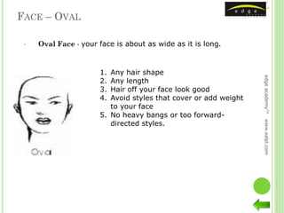 FACE – OVAL

 •   Oval Face - your face is about as wide as it is long.



                      1. Any hair shape




                                                                 edge academy™
                      2. Any length
                      3. Hair off your face look good
                      4. Avoid styles that cover or add weight
                         to your face
                      5. No heavy bangs or too forward-
                         directed styles.




                                                                 www.ealpl.com
 