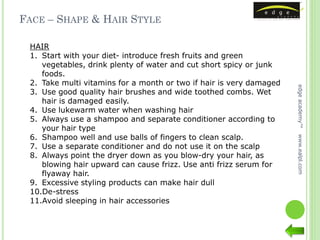 FACE – SHAPE & HAIR STYLE

 HAIR
 1. Start with your diet- introduce fresh fruits and green
    vegetables, drink plenty of water and cut short spicy or junk
    foods.
 2. Take multi vitamins for a month or two if hair is very damaged




                                                                     edge academy™
 3. Use good quality hair brushes and wide toothed combs. Wet
    hair is damaged easily.
 4. Use lukewarm water when washing hair
 5. Always use a shampoo and separate conditioner according to
    your hair type
 6. Shampoo well and use balls of fingers to clean scalp.




                                                                     www.ealpl.com
 7. Use a separate conditioner and do not use it on the scalp
 8. Always point the dryer down as you blow-dry your hair, as
    blowing hair upward can cause frizz. Use anti frizz serum for
    flyaway hair.
 9. Excessive styling products can make hair dull
 10.De-stress
 11.Avoid sleeping in hair accessories
 