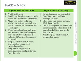 FACE – NECK
    If your neck is too short               If your neck is too long
1. Avoid turtleneck.                    1. Do not to expose too much of it.
2. Avoid long dangling earring, high    2. Dangling, round and bold
   necks, small scarves and chokers.       earrings are best.
3. Make your jacket collar sits         3. Close neck on a heavy material




                                                                               edge academy™
   slightly away from the neck and         fabric is advisable
   low in the back, so your neck will   4. One button opened on a shirt has
   look longer                             a more dramatic effect than if it
4. If you have short hair and wear         were closed all the way up the
   soft material like chiffon expose       first button.
   some skin between hair and           5. Avoid deep U, off shoulder, V




                                                                               www.ealpl.com
   collar to diffuse the shortness of      neck and strapless
   your neck.
5. Deep U, off shoulder, V neck,
   strapless have very good
   camouflage effect.
6. Long chain, single colour
   dressing, move focal point away
   from the chin.
 