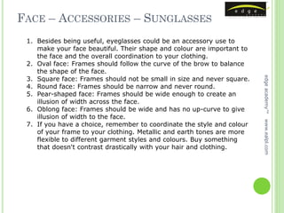 FACE – ACCESSORIES – SUNGLASSES
 1. Besides being useful, eyeglasses could be an accessory use to
    make your face beautiful. Their shape and colour are important to
    the face and the overall coordination to your clothing.
 2. Oval face: Frames should follow the curve of the brow to balance
    the shape of the face.
 3. Square face: Frames should not be small in size and never square.




                                                                        edge academy™
 4. Round face: Frames should be narrow and never round.
 5. Pear-shaped face: Frames should be wide enough to create an
    illusion of width across the face.
 6. Oblong face: Frames should be wide and has no up-curve to give
    illusion of width to the face.




                                                                        www.ealpl.com
 7. If you have a choice, remember to coordinate the style and colour
    of your frame to your clothing. Metallic and earth tones are more
    flexible to different garment styles and colours. Buy something
    that doesn't contrast drastically with your hair and clothing.
 