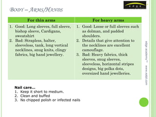 BODY – ARMS/HANDS
          For thin arms                       For heavy arms
1. Good: Long sleeves, full sleeve,   1. Good: Loose or full sleeves such
   bishop sleeve, Cardigans,             as dolman, and padded
   sweatshirt                            shoulders.
2. Bad: Strapless, halter,            2. Details that give attention to




                                                                            edge academy™
   sleeveless, tank, long vertical       the necklines are excellent
   necklines, snug knits, clingy         camouflage.
   fabrics, big hand jewellery.       3. Bad: Heavy fabrics, thick
                                         sleeves, snug sleeves,
                                         sleeveless, horizontal stripes




                                                                            www.ealpl.com
                                         designs, big polka dots,
                                         oversized hand jewelleries.


  Nail care…
  1. Keep it short to medium.
  2. Clean and buffed
  3. No chipped polish or infected nails
 