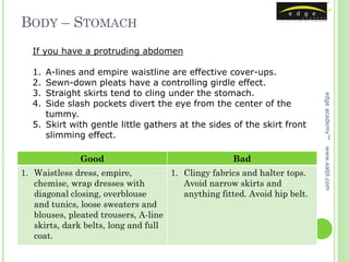 BODY – STOMACH
  If you have a protruding abdomen

  1. A-lines and empire waistline are effective cover-ups.
  2. Sewn-down pleats have a controlling girdle effect.
  3. Straight skirts tend to cling under the stomach.




                                                                           edge academy™
  4. Side slash pockets divert the eye from the center of the
     tummy.
  5. Skirt with gentle little gathers at the sides of the skirt front
     slimming effect.




                                                                           www.ealpl.com
              Good                                   Bad
1. Waistless dress, empire,          1. Clingy fabrics and halter tops.
   chemise, wrap dresses with           Avoid narrow skirts and
   diagonal closing, overblouse         anything fitted. Avoid hip belt.
   and tunics, loose sweaters and
   blouses, pleated trousers, A-line
   skirts, dark belts, long and full
   coat.
 