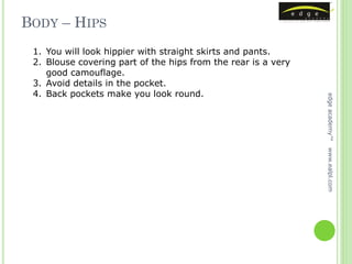 BODY – HIPS
 1. You will look hippier with straight skirts and pants.
 2. Blouse covering part of the hips from the rear is a very
    good camouflage.
 3. Avoid details in the pocket.
 4. Back pockets make you look round.




                                                               edge academy™
                                                               www.ealpl.com
 