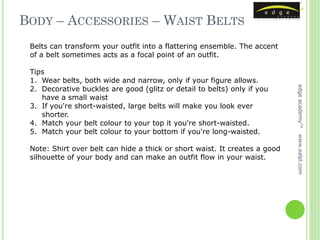 BODY – ACCESSORIES – WAIST BELTS
 Belts can transform your outfit into a flattering ensemble. The accent
 of a belt sometimes acts as a focal point of an outfit.

 Tips
 1. Wear belts, both wide and narrow, only if your figure allows.
 2. Decorative buckles are good (glitz or detail to belts) only if you




                                                                            edge academy™
    have a small waist
 3. If you're short-waisted, large belts will make you look ever
    shorter.
 4. Match your belt colour to your top it you're short-waisted.
 5. Match your belt colour to your bottom if you're long-waisted.




                                                                            www.ealpl.com
 Note: Shirt over belt can hide a thick or short waist. It creates a good
 silhouette of your body and can make an outfit flow in your waist.
 