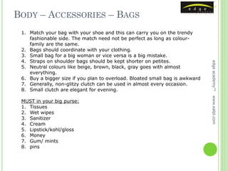 BODY – ACCESSORIES – BAGS
 1. Match your bag with your shoe and this can carry you on the trendy
    fashionable side. The match need not be perfect as long as colour-
    family are the same.
 2. Bags should coordinate with your clothing.
 3. Small bag for a big woman or vice versa is a big mistake.
 4. Straps on shoulder bags should be kept shorter on petites.




                                                                              edge academy™
 5. Neutral colours like beige, brown, black, gray goes with almost
    everything.
 6. Buy a bigger size if you plan to overload. Bloated small bag is awkward
 7. Generally, non-glitzy clutch can be used in almost every occasion.
 8. Small clutch are elegant for evening.




                                                                              www.ealpl.com
 MUST in your big purse:
 1. Tissues
 2. Wet wipes
 3. Sanitizer
 4. Cream
 5. Lipstick/kohl/gloss
 6. Money
 7. Gum/ mints
 8. pins
 