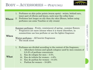 BODY – ACCESSORIES – PERFUMES

      1. Perfumes on skin pulse points (warm spots) - wrists, behind ears,
         inner part of elbows and knees, neck near the collar-bone
Where 2. Perfumes last longer on oily than dry skin (Hence, before using
         perfumes use some Vaseline or oily cream)




                                                                                 edge academy™
         Summer perfumes - Fruity, reminiscent of spring , summer flowers
         • Fragrances are more intense when it is warm (therefore, in
            summertime use less perfume or use the lighter fragrance
When
         Winter perfumes – All heavier fragrances




                                                                                 www.ealpl.com
         • The musk scent


         1. Perfumes are divided according to the content of the fragrance.
             i. Aftershave lotions and splash colognes used by men consists of
                  0.5-2% of perfume concentrate
             ii. Eau de cologne for men – 3-5%.
What         iii. Eau de toilette for women – 4-8%.
             iv. Eau de parfum for women – 8-15%
             v. Parfum for women – 10-20%
 