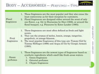 BODY – ACCESSORIES – PERFUMES – TYPES

             1. These fragrances are the most popular and they also cause the
                least controversy as for their reception by customers.
Floral       2. Floral fragrances are designed either around the scent of only
fragrances      one flower, e.g. lily in Diorissimo by Dior (1956), or around the
                floral bouquet, e.g. Pleasures by Estee Lauder (1995).




                                                                                    edge academy™
             1. These fragrances are most often defined as fresh and light
                scents.
             2. They use the aromas of melon, lemon, orange, tangerine,
   Fruit        grapefruit, or orange blossom.
fragrances   3. The most popular fragrances of this type are: Tommy Girl by




                                                                                    www.ealpl.com
                Tommy Hilfinger (1996) and Acqua di Gio by Giorgio Armani
                (1995).

             1. These fragrances are the newest types of fragrances based on
                synthetic ingredients which smell like fresh ocean waters.
  Ocean          1. Green fragrances
 perfumes        2. Oriental perfumes
                 3. Chypre fragrances
 
