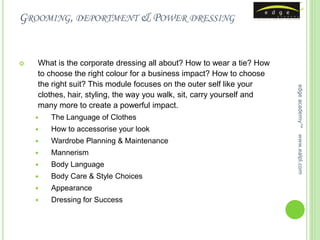 GROOMING, DEPORTMENT & POWER DRESSING


   What is the corporate dressing all about? How to wear a tie? How
    to choose the right colour for a business impact? How to choose
    the right suit? This module focuses on the outer self like your




                                                                        edge academy™
    clothes, hair, styling, the way you walk, sit, carry yourself and
    many more to create a powerful impact.
       The Language of Clothes
       How to accessorise your look




                                                                        www.ealpl.com
       Wardrobe Planning & Maintenance
       Mannerism
       Body Language
       Body Care & Style Choices
       Appearance
       Dressing for Success
 