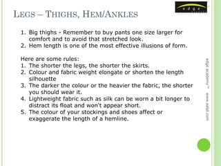 LEGS – THIGHS, HEM/ANKLES
 1. Big thighs - Remember to buy pants one size larger for
    comfort and to avoid that stretched look.
 2. Hem length is one of the most effective illusions of form.

 Here are some rules:




                                                                   edge academy™
 1. The shorter the legs, the shorter the skirts.
 2. Colour and fabric weight elongate or shorten the length
    silhouette
 3. The darker the colour or the heavier the fabric, the shorter
    you should wear it.




                                                                   www.ealpl.com
 4. Lightweight fabric such as silk can be worn a bit longer to
    distract its float and won't appear short.
 5. The colour of your stockings and shoes affect or
    exaggerate the length of a hemline.
 