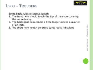 LEGS – TROUSERS
 Some basic rules for pant's length
 1. The front hem should touch the top of the shoe covering
    the entire instep.
 2. The back pant hem can be a little longer maybe a quarter
    of an inch.




                                                               edge academy™
 3. Too short hem length on dress pants looks ridiculous




                                                               www.ealpl.com
 