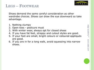 LEGS – FOOTWEAR
 Shoes demand the same careful consideration as other
 wardrobe choices. Shoes can draw the eye downward so take
 advantage.

 1. Nothing clumpy




                                                                   edge academy™
 2. Open toes - pedicure must
 3. With winter wear, always opt for closed shoes
 4. If you have fat feet, strappy and cutout styles are good.
 5. If your feet are small, bright colours or coloured appliqués
    are good.




                                                                   www.ealpl.com
 6. If you are in for a long walk, avoid squeezing into narrow
    shoes.
 