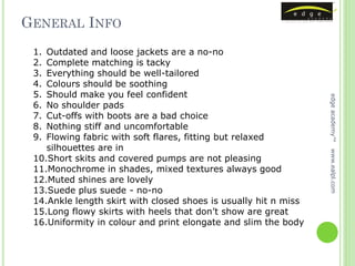 GENERAL INFO
 1. Outdated and loose jackets are a no-no
 2. Complete matching is tacky
 3. Everything should be well-tailored
 4. Colours should be soothing
 5. Should make you feel confident




                                                                 edge academy™
 6. No shoulder pads
 7. Cut-offs with boots are a bad choice
 8. Nothing stiff and uncomfortable
 9. Flowing fabric with soft flares, fitting but relaxed
    silhouettes are in




                                                                 www.ealpl.com
 10.Short skits and covered pumps are not pleasing
 11.Monochrome in shades, mixed textures always good
 12.Muted shines are lovely
 13.Suede plus suede - no-no
 14.Ankle length skirt with closed shoes is usually hit n miss
 15.Long flowy skirts with heels that don’t show are great
 16.Uniformity in colour and print elongate and slim the body
 