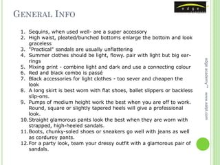 GENERAL INFO
 1. Sequins, when used well- are a super accessory
 2. High waist, pleated/bunched bottoms enlarge the bottom and look
    graceless
 3. "Practical" sandals are usually unflattering
 4. Summer clothes should be light, flowy. pair with light but big ear-
    rings




                                                                             edge academy™
 5. Mixing print - combine light and dark and use a connecting colour
 6. Red and black combo is passé
 7. Black accessories for light clothes - too sever and cheapen the
    look
 8. A long skirt is best worn with flat shoes, ballet slippers or backless




                                                                             www.ealpl.com
    slip-ons.
 9. Pumps of medium height work the best when you are off to work.
    Round, square or slightly tapered heels will give a professional
    look.
 10.Straight glamorous pants look the best when they are worn with
    strapped, high-heeled sandals.
 11.Boots, chunky-soled shoes or sneakers go well with jeans as well
    as corduroy pants.
 12.For a party look, team your dressy outfit with a glamorous pair of
    sandals.
 