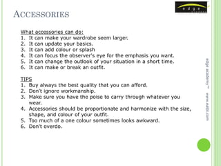 ACCESSORIES
 What accessories can do:
 1. It can make your wardrobe seem larger.
 2. It can update your basics.
 3. It can add colour or splash
 4. It can focus the observer's eye for the emphasis you want.
 5. It can change the outlook of your situation in a short time.




                                                                       edge academy™
 6. It can make or break an outfit.

 TIPS
 1. Buy always the best quality that you can afford.
 2. Don't ignore workmanship.




                                                                       www.ealpl.com
 3. Make sure you have the poise to carry through whatever you
    wear.
 4. Accessories should be proportionate and harmonize with the size,
    shape, and colour of your outfit.
 5. Too much of a one colour sometimes looks awkward.
 6. Don't overdo.
 