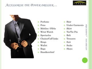 ACCESSORISE THE POWER DRESSER…



                     Perfume                Hair
                      Pens                    Under Garments




                                                               edge academy™
                                         

                     Mobiles / PDAs         Shirt
                     Wrist Watch            Tie/Tie Pin
                     Spectacles             Belt
                     Chains/Cuff links      Trousers




                                                               www.ealpl.com
                     Rings                  Suit
                     Wallet                 Socks
                     Bags                   Shoes
                     Handkerchief
 