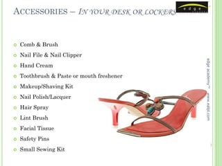 ACCESSORIES – IN YOUR DESK OR LOCKERS


   Comb & Brush
   Nail File & Nail Clipper




                                            edge academy™
   Hand Cream
   Toothbrush & Paste or mouth freshener
   Makeup/Shaving Kit




                                            www.ealpl.com
   Nail Polish/Lacquer
   Hair Spray
   Lint Brush
   Facial Tissue
   Safety Pins
   Small Sewing Kit
 