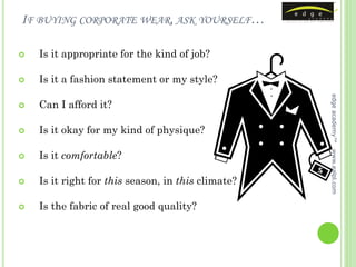 IF BUYING CORPORATE WEAR, ASK YOURSELF…

   Is it appropriate for the kind of job?

   Is it a fashion statement or my style?




                                                    edge academy™
   Can I afford it?

   Is it okay for my kind of physique?

    Is it comfortable?




                                                    www.ealpl.com



   Is it right for this season, in this climate?

   Is the fabric of real good quality?
 