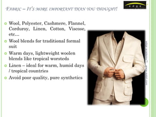 FABRIC – IT’S MORE IMPORTANT THAN YOU THOUGHT!

   Wool, Polyester, Cashmere, Flannel,
    Corduroy, Linen, Cotton, Viscose,
    etc…
   Wool blends for traditional formal




                                                 edge academy™
    suit
   Warm days, lightweight woolen
    blends like tropical worsteds
   Linen – ideal for warm, humid days




                                                 www.ealpl.com
    / tropical countries
   Avoid poor quality, pure synthetics
 