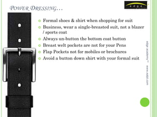 POWER DRESSING…
           Formal shoes & shirt when shopping for suit
           Business, wear a single-breasted suit, not a blazer
            / sports coat
           Always un-button the bottom coat button




                                                                  edge academy™
           Breast welt pockets are not for your Pens
           Flap Pockets not for mobiles or brochures
           Avoid a button down shirt with your formal suit




                                                                  www.ealpl.com
 