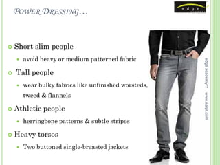POWER DRESSING…


   Short slim people
       avoid heavy or medium patterned fabric




                                                       edge academy™
   Tall people
       wear bulky fabrics like unfinished worsteds,
        tweed & flannels




                                                       www.ealpl.com
   Athletic people
       herringbone patterns & subtle stripes

   Heavy torsos
       Two buttoned single-breasted jackets
 