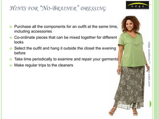 HINTS FOR “NO-BRAINER” DRESSING

   Purchase all the components for an outfit at the same time,
    including accessories
   Co-ordinate pieces that can be mixed together for different
    looks




                                                                   edge academy™
   Select the outfit and hang it outside the closet the evening
    before
   Take time periodically to examine and repair your garments
   Make regular trips to the cleaners




                                                                   www.ealpl.com
 