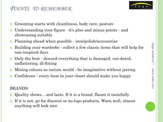POINTS        TO REMEMBER

   Grooming starts with cleanliness, body care, posture
   Understanding your figure - it’s plus and minus points - and
    showcasing suitably
   Planning ahead when possible - iron/polish/accessorize




                                                                              edge academy™
   Building your wardrobe - collect a few classic items that will help for
    non-inspired days
   Only the best - discard everything that is damaged, out-dated,
    unflattering, ill-fitting
    Mixing colours as nature would - be imaginative without jarring




                                                                              www.ealpl.com


   Confidence - every item in your closet should make you happy


BRANDS:
   Quality shows... and lasts. If it is a brand, flaunt it tastefully
   If it is not, go for discreet or no-logo products. Worn well, almost
    anything will look nice
 
