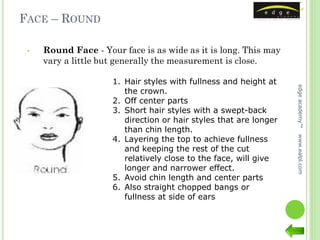 FACE – ROUND

 •   Round Face - Your face is as wide as it is long. This may
     vary a little but generally the measurement is close.

                     1. Hair styles with fullness and height at




                                                                   edge academy™
                        the crown.
                     2. Off center parts
                     3. Short hair styles with a swept-back
                        direction or hair styles that are longer
                        than chin length.
                     4. Layering the top to achieve fullness




                                                                   www.ealpl.com
                        and keeping the rest of the cut
                        relatively close to the face, will give
                        longer and narrower effect.
                     5. Avoid chin length and center parts
                     6. Also straight chopped bangs or
                        fullness at side of ears
 