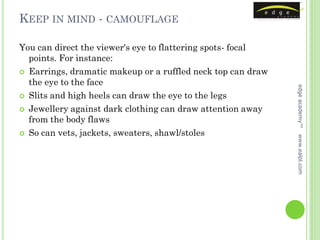 KEEP IN MIND - CAMOUFLAGE

You can direct the viewer's eye to flattering spots- focal
  points. For instance:
 Earrings, dramatic makeup or a ruffled neck top can draw
  the eye to the face




                                                             edge academy™
 Slits and high heels can draw the eye to the legs

 Jewellery against dark clothing can draw attention away
  from the body flaws
 So can vets, jackets, sweaters, shawl/stoles




                                                             www.ealpl.com
 