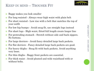 KEEP IN MIND – TROUSER FIT

   Baggy makes you look smaller
   For long waisted - Always wear high waist with plain belt
   For short waisted - Low rise with a belt that matches the top of
    your outfit




                                                                         edge academy™
   For low hip bumps - Avoid snug fit, use straight legs instead
   For short legs - High waist, fitted full length create longer line
   For protruding stomach - Stretch without side and back zippers.
    No buttons.




                                                                         www.ealpl.com
   For large derriere - Avoid fancy detailed large back pockets.
   For flat derriere - Fancy detailed large back pockets are good.
   For heavy thighs - Snug fit with back pockets. Avoid anything
    very loose.
   For thin thighs - Baggy front pockets are essential.
   For thick waist - Avoid pleated and wide waistband with or
    without belts.
 