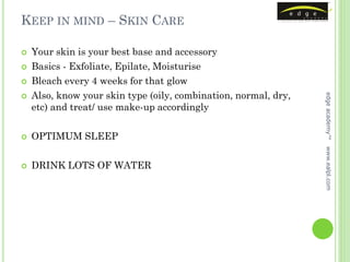 KEEP IN MIND – SKIN CARE

   Your skin is your best base and accessory
   Basics - Exfoliate, Epilate, Moisturise
   Bleach every 4 weeks for that glow
    Also, know your skin type (oily, combination, normal, dry,




                                                                 edge academy™

    etc) and treat/ use make-up accordingly

   OPTIMUM SLEEP




                                                                 www.ealpl.com
   DRINK LOTS OF WATER
 