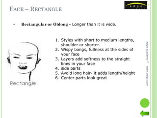 FACE – RECTANGLE

 •   Rectangular or Oblong - Longer than it is wide.



                     1. Styles with short to medium lengths,




                                                                 edge academy™
                        shoulder or shorter.
                     2. Wispy bangs, fullness at the sides of
                        your face
                     3. Layers add softness to the straight
                        lines in your face
                     4. side parts




                                                                 www.ealpl.com
                     5. Avoid long hair- it adds length/height
                     6. Center parts look great
 