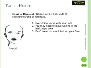 FACE – HEART

 •   Heart or Diamond - Narrow at jaw line, wide at
     cheekbones/and or forehead.

                     1. Everything works with your face




                                                                edge academy™
                     2. You may need to leave weight in the
                        back nape area
                     3. Don’t wear too much hair on your face




                                                                www.ealpl.com
 