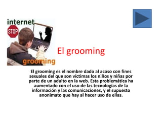 El grooming
El grooming es el nombre dado al acoso con fines
sexuales del que son víctimas los niños y niñas por
parte de un adulto en la web. Esta problemática ha
aumentado con el uso de las tecnologías de la
información y las comunicaciones, y el supuesto
anonimato que hay al hacer uso de ellas.

 