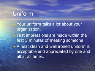 Uniform Your uniform talks a lot about your organization. First impressions are made within the first 5 minutes of meeting someone  A neat clean and well ironed uniform is acceptable and appreciated by one and all at all times. 