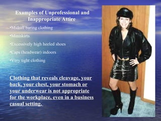 Examples of Unprofessional and Inappropriate Attire  Midriff baring clothing Miniskirts Excessively high heeled shoes Caps (headwear) indoors Very tight clothing Clothing that reveals cleavage, your back, your chest, your stomach or your underwear is not appropriate for the workplace, even in a business casual setting.  