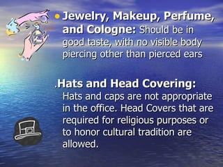 Jewelry, Makeup, Perfume, and Cologne:  Should be in good taste, with no visible body piercing other than pierced ears . Hats and Head Covering:  Hats and caps are not appropriate in the office. Head Covers that are required for religious purposes or to honor cultural tradition are allowed. 