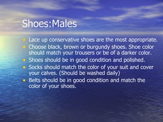 Shoes:Males Lace up conservative shoes are the most appropriate.  Choose black, brown or burgundy shoes. Shoe color should match your trousers or be of a darker color.  Shoes should be in good condition and polished.  Socks should match the color of your suit and cover your calves. (Should be washed daily) Belts should be in good condition and match the color of your shoes.  