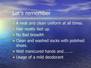 Let’s remember A neat and clean uniform at all times. Hair neatly tied up. No Bad breadth Clean and washed socks with polished shoes. Well manicured hands and…….. Usage of a mild deodorant 